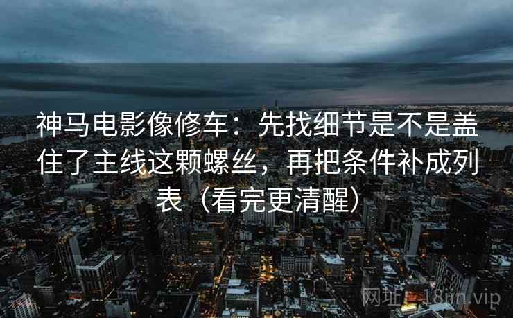 神马电影像修车：先找细节是不是盖住了主线这颗螺丝，再把条件补成列表（看完更清醒）