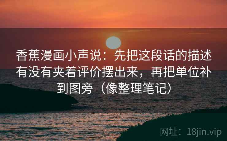 香蕉漫画小声说:先把这段话的描述有没有夹着评价摆出来,再把单位补到图旁(像整理笔记) 香蕉漫画小声说:先把这段话的描述有没有夹着评价摆出来,再把单位补到图旁(像整理笔记)