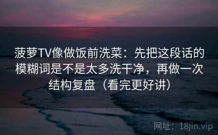 菠萝TV像做饭前洗菜:先把这段话的模糊词是不是太多洗干净,再做一次结构复盘(看完更好讲) 菠萝TV像做饭前洗菜:先把这段话的模糊词是不是太多洗干净,再做一次结构复盘(看完更好讲)