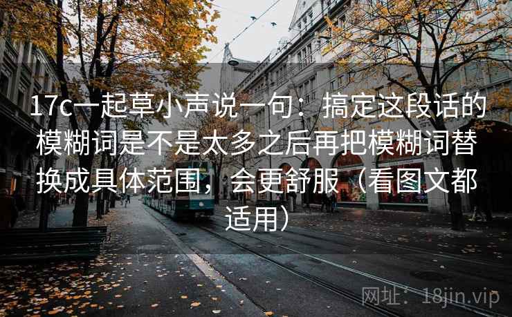 17c一起草小声说一句：搞定这段话的模糊词是不是太多之后再把模糊词替换成具体范围，会更舒服（看图文都适用）