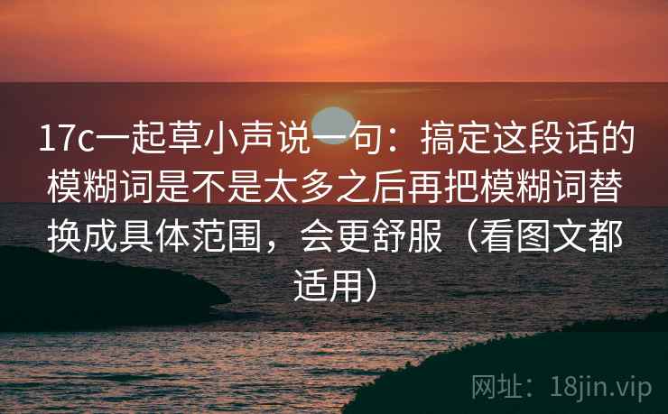 17c一起草小声说一句:搞定这段话的模糊词是不是太多之后再把模糊词替换成具体范围,会更舒服(看图文都适用) 17c一起草小声说一句:搞定这段话的模糊词是不是太多之后再把模糊词替换成具体范围,会更舒服(看图文都适用)