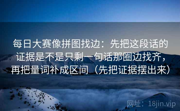 每日大赛像拼图找边:先把这段话的证据是不是只剩一句话那圈边找齐,再把量词补成区间(先把证据摆出来) 每日大赛像拼图找边:先把这段话的证据是不是只剩一句话那圈边找齐,再把量词补成区间(先把证据摆出来)