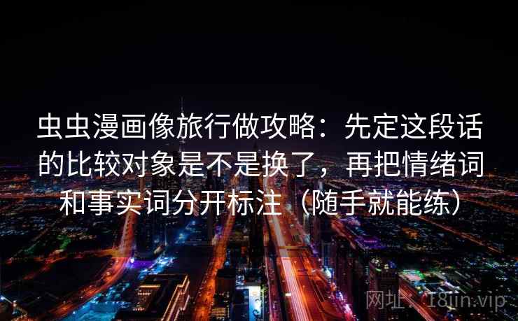 虫虫漫画像旅行做攻略:先定这段话的比较对象是不是换了,再把情绪词和事实词分开标注(随手就能练) 虫虫漫画像旅行做攻略:先定这段话的比较对象是不是换了,再把情绪词和事实词分开标注(随手就能练)