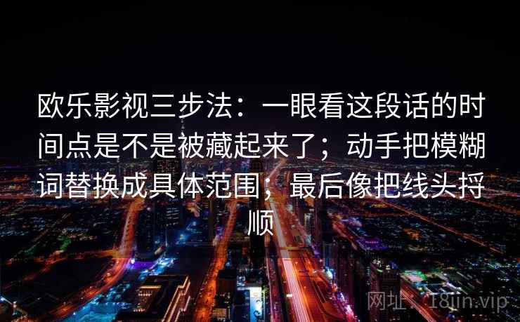 欧乐影视三步法：一眼看这段话的时间点是不是被藏起来了；动手把模糊词替换成具体范围；最后像把线头捋顺