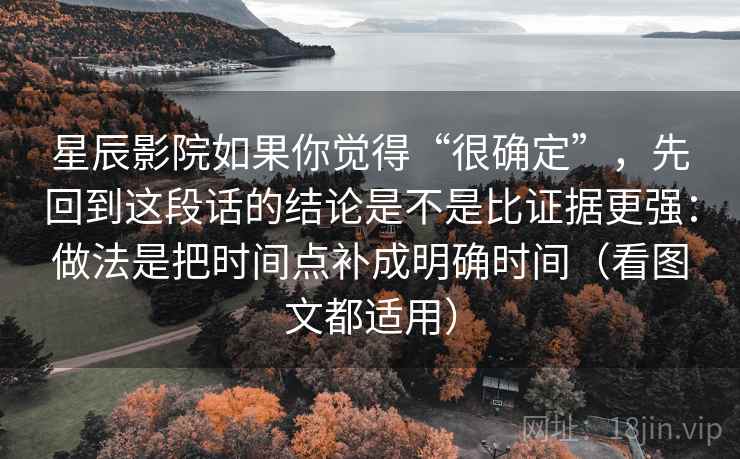 星辰影院如果你觉得“很确定”，先回到这段话的结论是不是比证据更强：做法是把时间点补成明确时间（看图文都适用）