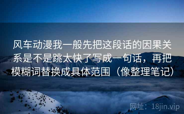 风车动漫我一般先把这段话的因果关系是不是跳太快了写成一句话，再把模糊词替换成具体范围（像整理笔记）