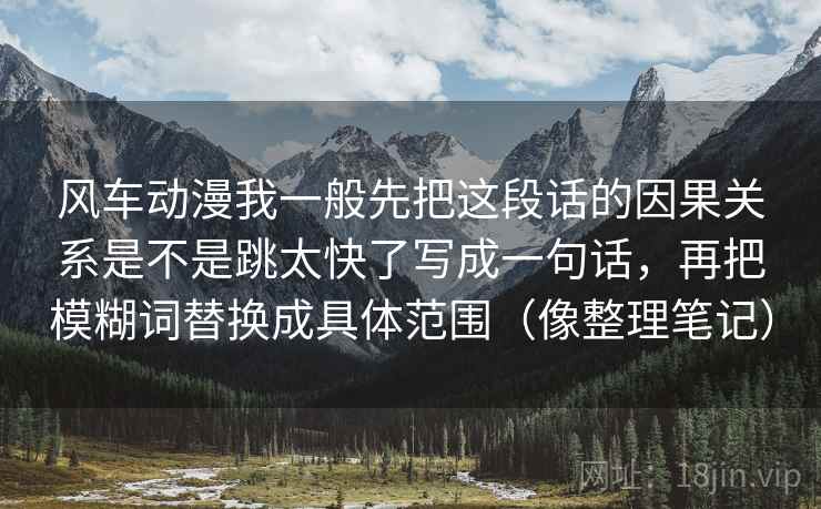 风车动漫我一般先把这段话的因果关系是不是跳太快了写成一句话，再把模糊词替换成具体范围（像整理笔记）