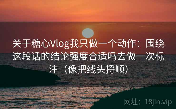 关于糖心Vlog我只做一个动作：围绕这段话的结论强度合适吗去做一次标注（像把线头捋顺）