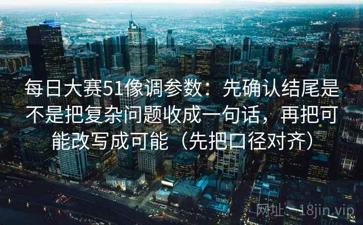 每日大赛51像调参数：先确认结尾是不是把复杂问题收成一句话，再把可能改写成可能（先把口径对齐）