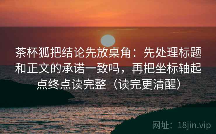茶杯狐把结论先放桌角：先处理标题和正文的承诺一致吗，再把坐标轴起点终点读完整（读完更清醒）