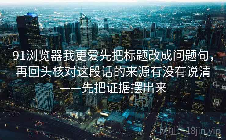 91浏览器我更爱先把标题改成问题句，再回头核对这段话的来源有没有说清——先把证据摆出来