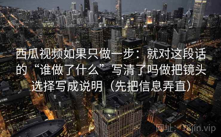西瓜视频如果只做一步:就对这段话的“谁做了什么”写清了吗做把镜头选择写成说明(先把信息弄直) 西瓜视频如果只做一步:就对这段话的“谁做了什么”写清了吗做把镜头选择写成说明(先把信息弄直)