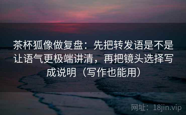 茶杯狐像做复盘：先把转发语是不是让语气更极端讲清，再把镜头选择写成说明（写作也能用）