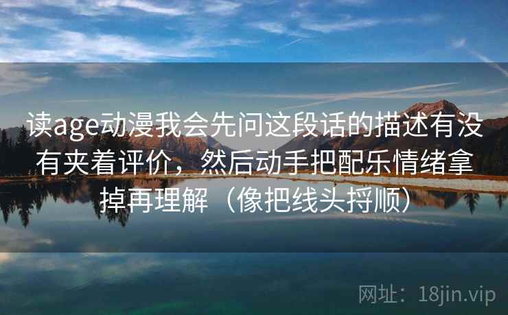 读age动漫我会先问这段话的描述有没有夹着评价，然后动手把配乐情绪拿掉再理解（像把线头捋顺）