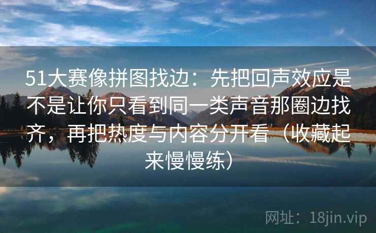 51大赛像拼图找边：先把回声效应是不是让你只看到同一类声音那圈边找齐，再把热度与内容分开看（收藏起来慢慢练）