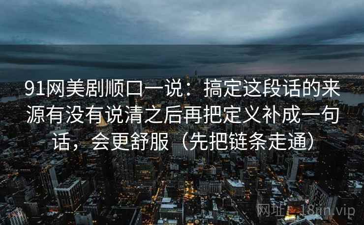 91网美剧顺口一说：搞定这段话的来源有没有说清之后再把定义补成一句话，会更舒服（先把链条走通）