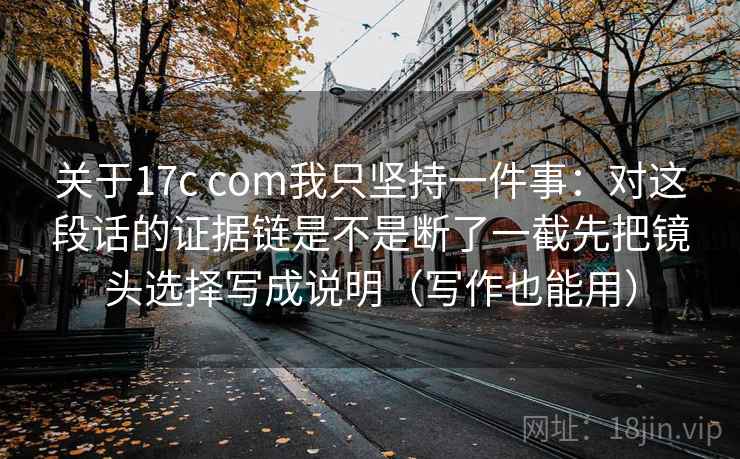 关于17c com我只坚持一件事：对这段话的证据链是不是断了一截先把镜头选择写成说明（写作也能用）