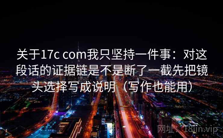 关于17c com我只坚持一件事：对这段话的证据链是不是断了一截先把镜头选择写成说明（写作也能用）