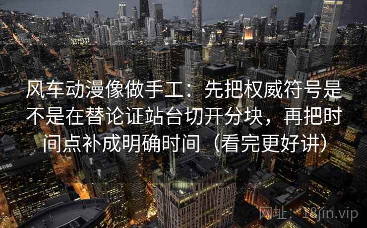 风车动漫像做手工：先把权威符号是不是在替论证站台切开分块，再把时间点补成明确时间（看完更好讲）