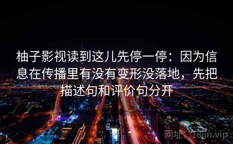 柚子影视读到这儿先停一停：因为信息在传播里有没有变形没落地，先把描述句和评价句分开