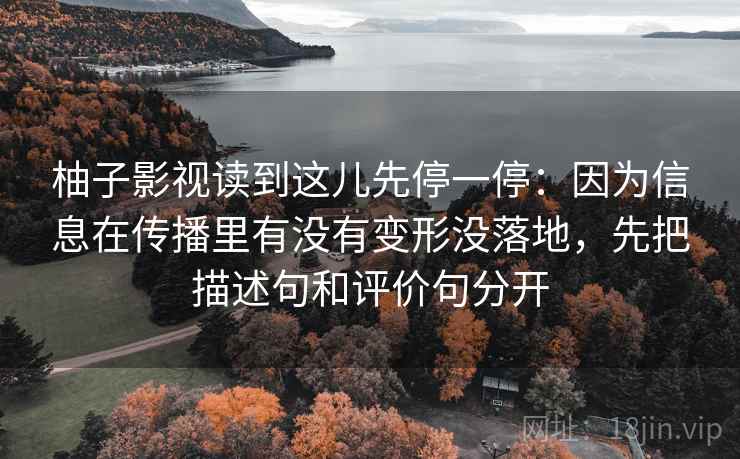 柚子影视读到这儿先停一停：因为信息在传播里有没有变形没落地，先把描述句和评价句分开