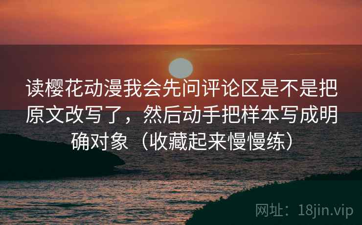 读樱花动漫我会先问评论区是不是把原文改写了，然后动手把样本写成明确对象（收藏起来慢慢练）