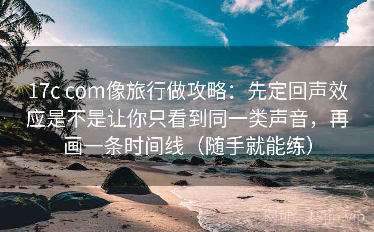 17c com像旅行做攻略：先定回声效应是不是让你只看到同一类声音，再画一条时间线（随手就能练）
