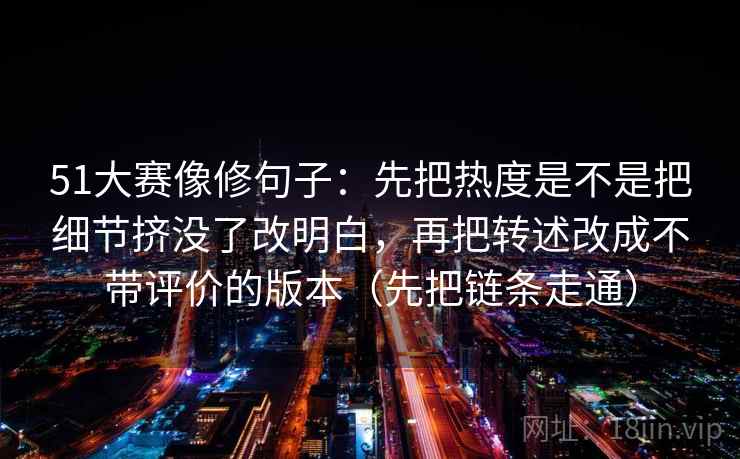51大赛像修句子：先把热度是不是把细节挤没了改明白，再把转述改成不带评价的版本（先把链条走通）