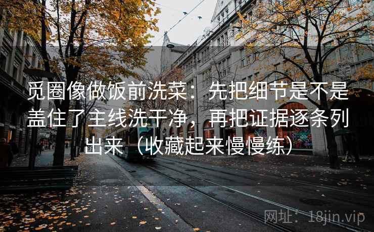 觅圈像做饭前洗菜：先把细节是不是盖住了主线洗干净，再把证据逐条列出来（收藏起来慢慢练）
