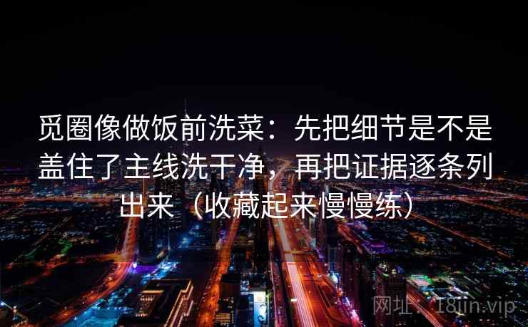 觅圈像做饭前洗菜：先把细节是不是盖住了主线洗干净，再把证据逐条列出来（收藏起来慢慢练）