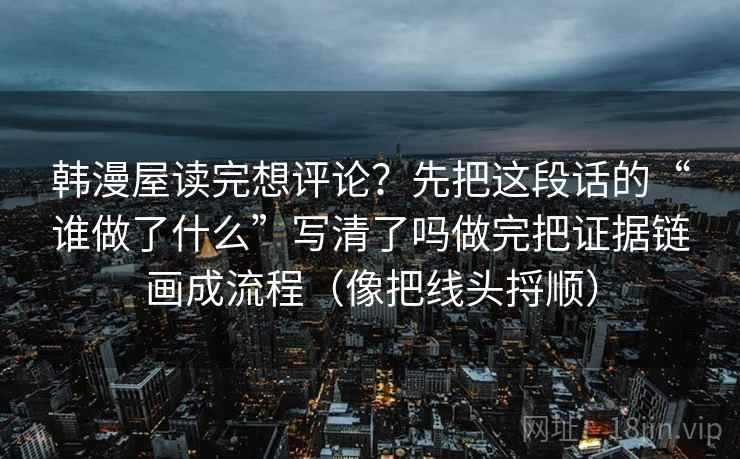 韩漫屋读完想评论？先把这段话的“谁做了什么”写清了吗做完把证据链画成流程（像把线头捋顺）