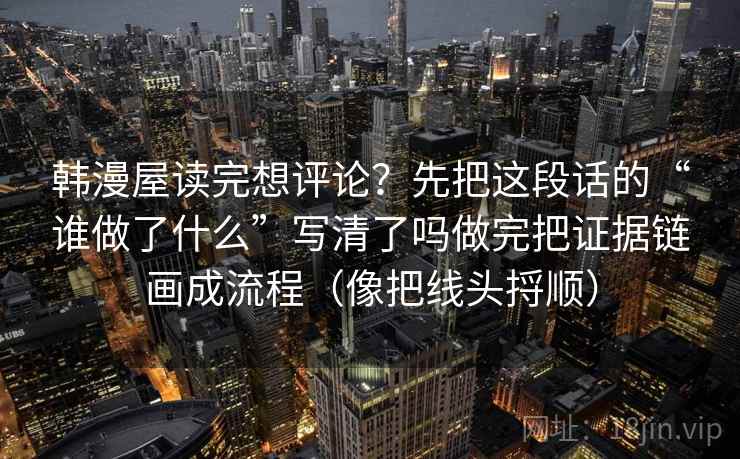韩漫屋读完想评论？先把这段话的“谁做了什么”写清了吗做完把证据链画成流程（像把线头捋顺）