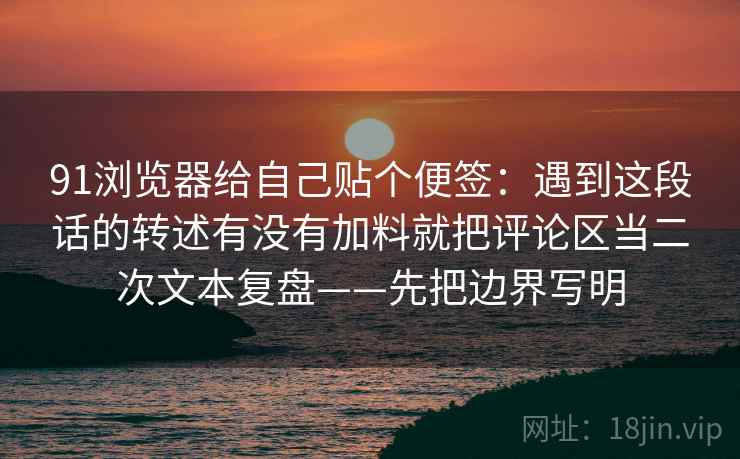 91浏览器给自己贴个便签：遇到这段话的转述有没有加料就把评论区当二次文本复盘——先把边界写明