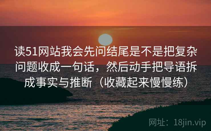 读51网站我会先问结尾是不是把复杂问题收成一句话，然后动手把导语拆成事实与推断（收藏起来慢慢练）