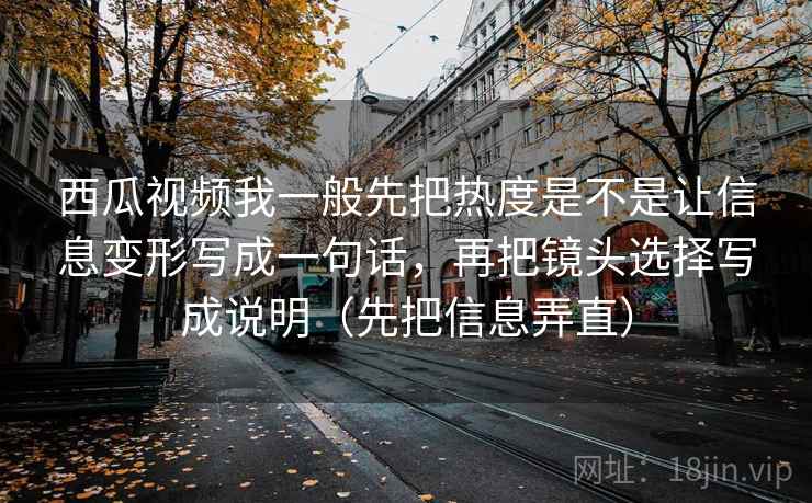 西瓜视频我一般先把热度是不是让信息变形写成一句话，再把镜头选择写成说明（先把信息弄直）