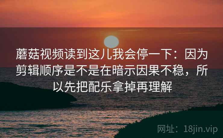 蘑菇视频读到这儿我会停一下：因为剪辑顺序是不是在暗示因果不稳，所以先把配乐拿掉再理解
